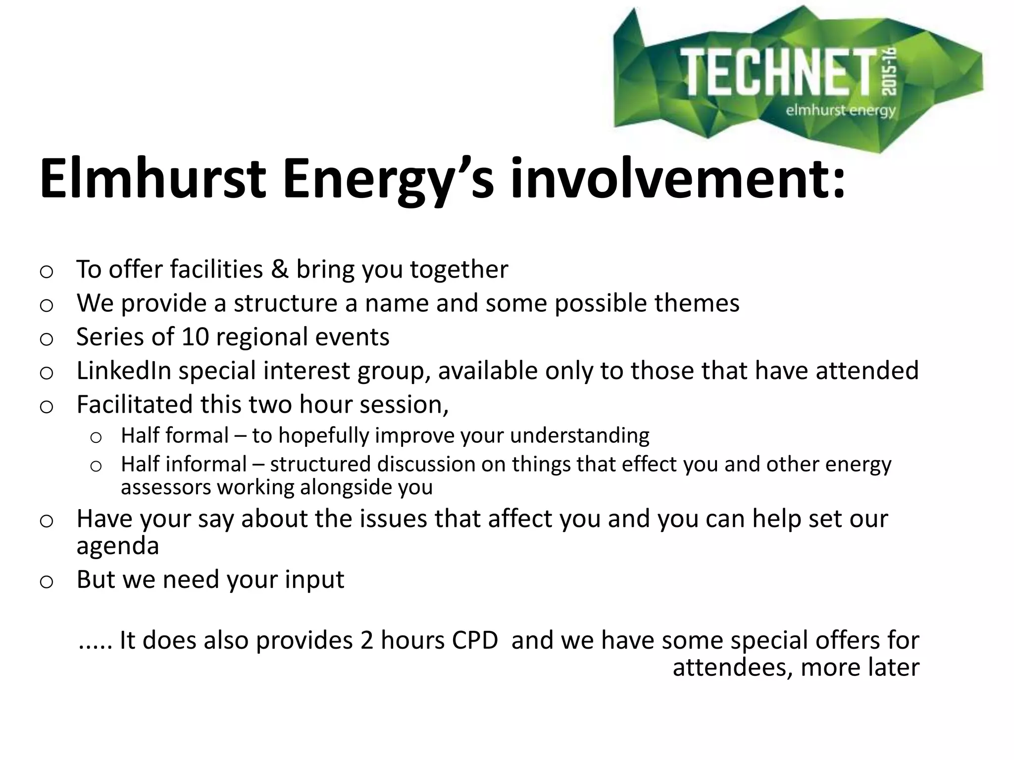 Elmhurst Energy’s involvement:
o To offer facilities & bring you together
o We provide a structure a name and some possible themes
o Series of 10 regional events
o LinkedIn special interest group, available only to those that have attended
o Facilitated this two hour session,
o Half formal – to hopefully improve your understanding
o Half informal – structured discussion on things that effect you and other energy
assessors working alongside you
o Have your say about the issues that affect you and you can help set our
agenda
o But we need your input
..... It does also provides 2 hours CPD and we have some special offers for
attendees, more later
 