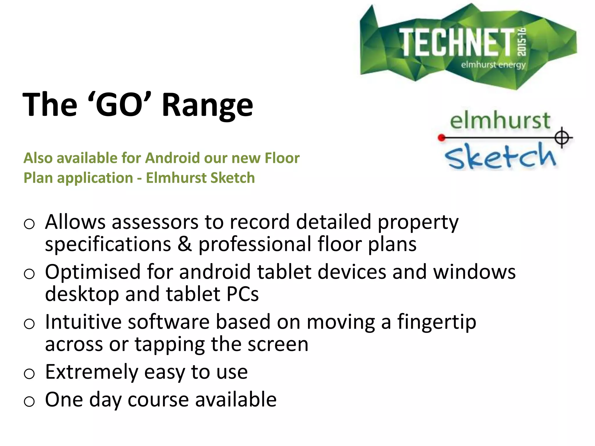 The ‘GO’ Range
Also available for Android our new Floor
Plan application - Elmhurst Sketch
o Allows assessors to record detailed property
specifications & professional floor plans
o Optimised for android tablet devices and windows
desktop and tablet PCs
o Intuitive software based on moving a fingertip
across or tapping the screen
o Extremely easy to use
o One day course available
 