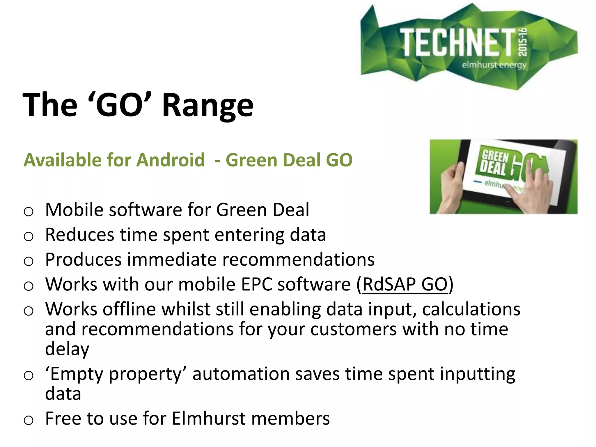 The ‘GO’ Range
Available for Android - Green Deal GO
o Mobile software for Green Deal
o Reduces time spent entering data
o Produces immediate recommendations
o Works with our mobile EPC software (RdSAP GO)
o Works offline whilst still enabling data input, calculations
and recommendations for your customers with no time
delay
o ‘Empty property’ automation saves time spent inputting
data
o Free to use for Elmhurst members
 