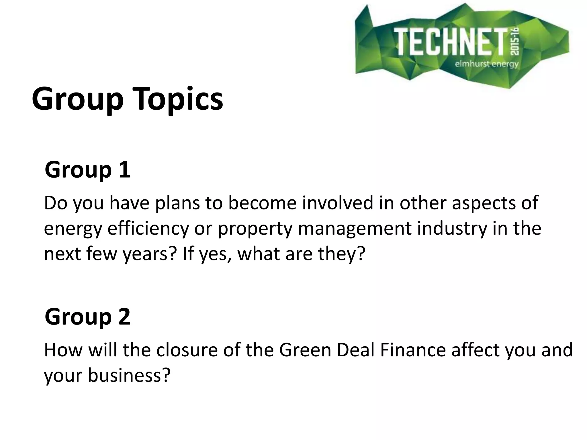 Group Topics
Group 1
Do you have plans to become involved in other aspects of
energy efficiency or property management industry in the
next few years? If yes, what are they?
Group 2
How will the closure of the Green Deal Finance affect you and
your business?
 