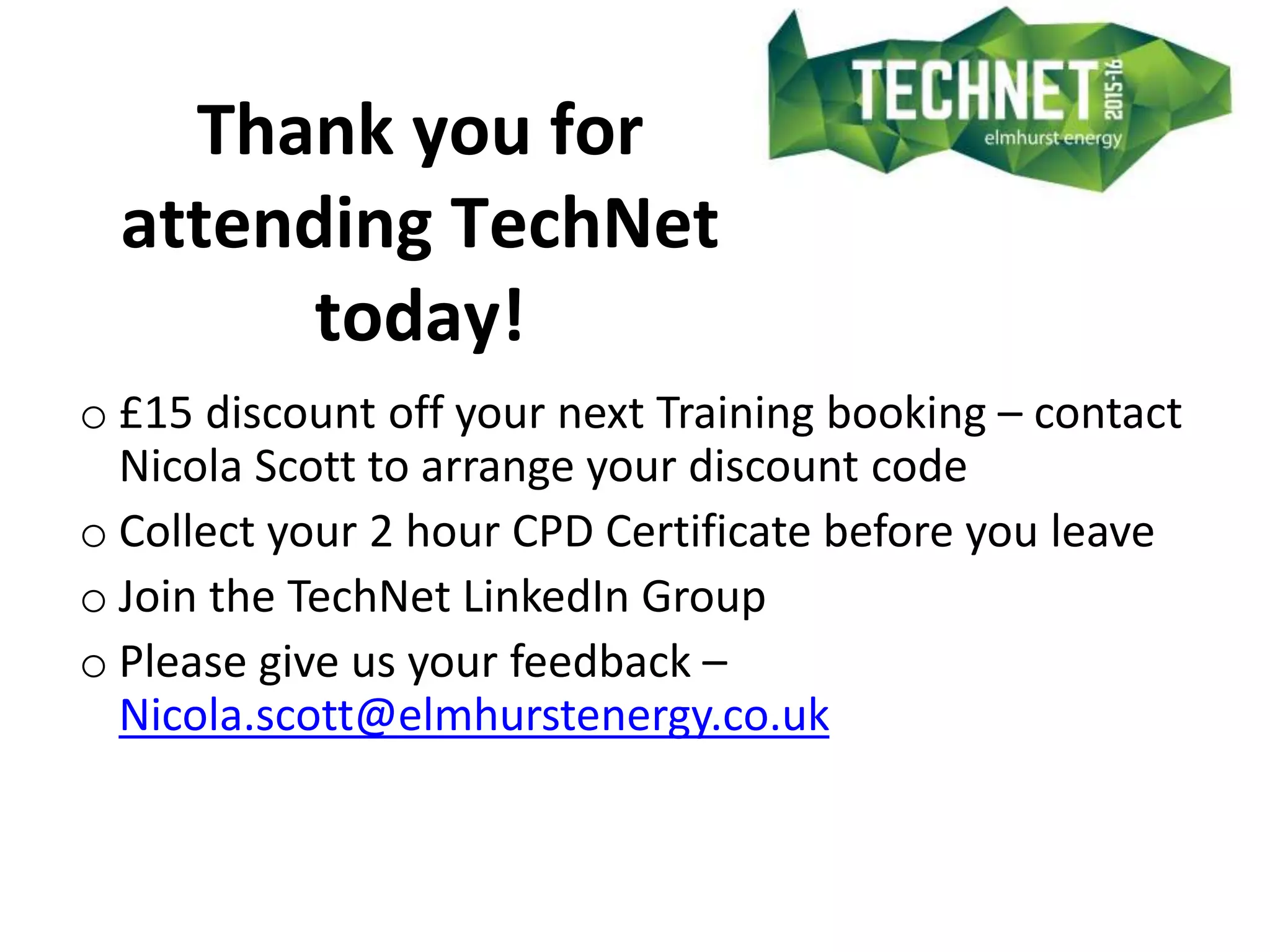 Thank you for
attending TechNet
today!
o £15 discount off your next Training booking – contact
Nicola Scott to arrange your discount code
o Collect your 2 hour CPD Certificate before you leave
o Join the TechNet LinkedIn Group
o Please give us your feedback –
Nicola.scott@elmhurstenergy.co.uk
 