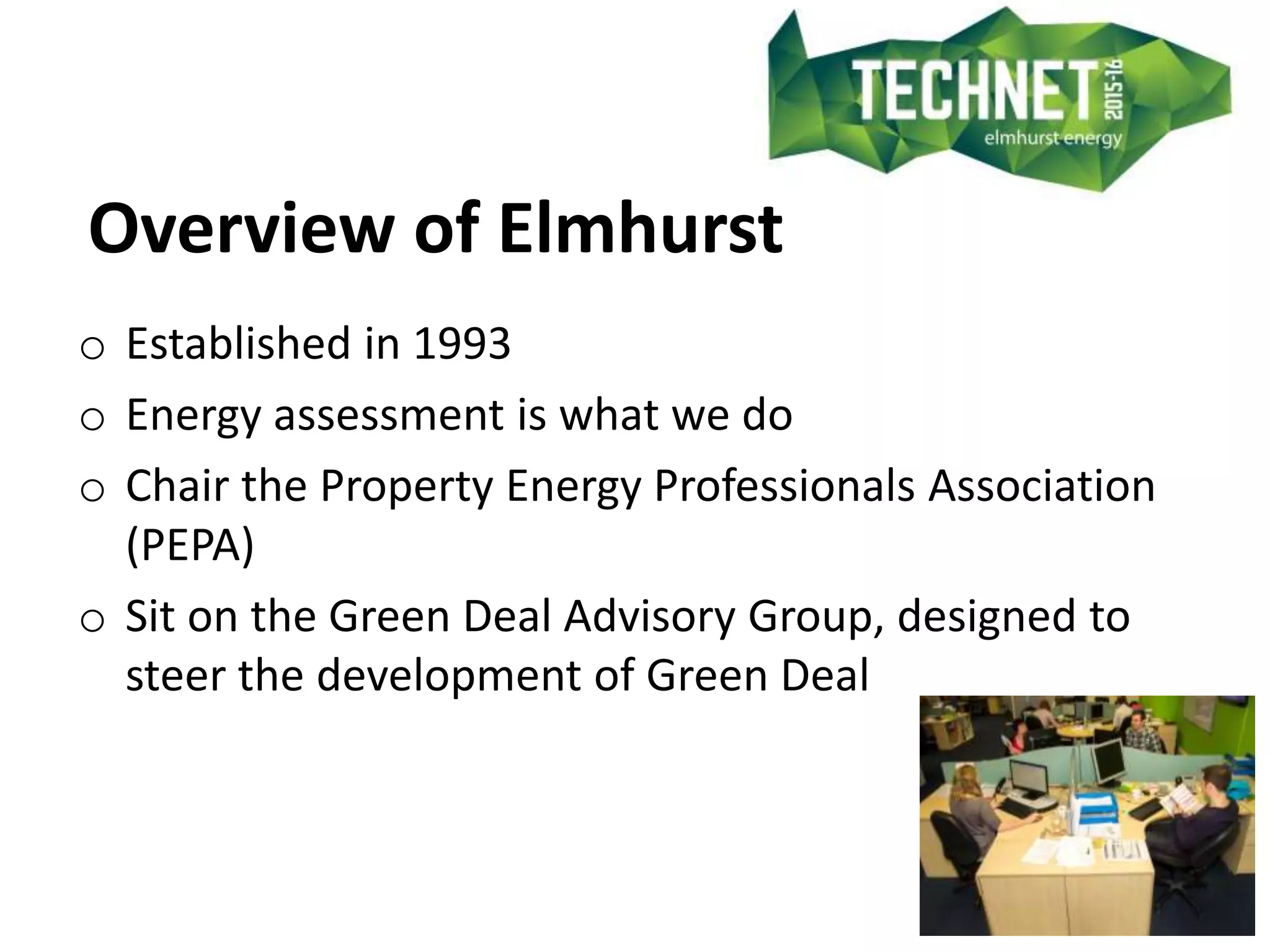 Overview of Elmhurst
o Established in 1993
o Energy assessment is what we do
o Chair the Property Energy Professionals Association
(PEPA)
o Sit on the Green Deal Advisory Group, designed to
steer the development of Green Deal
 