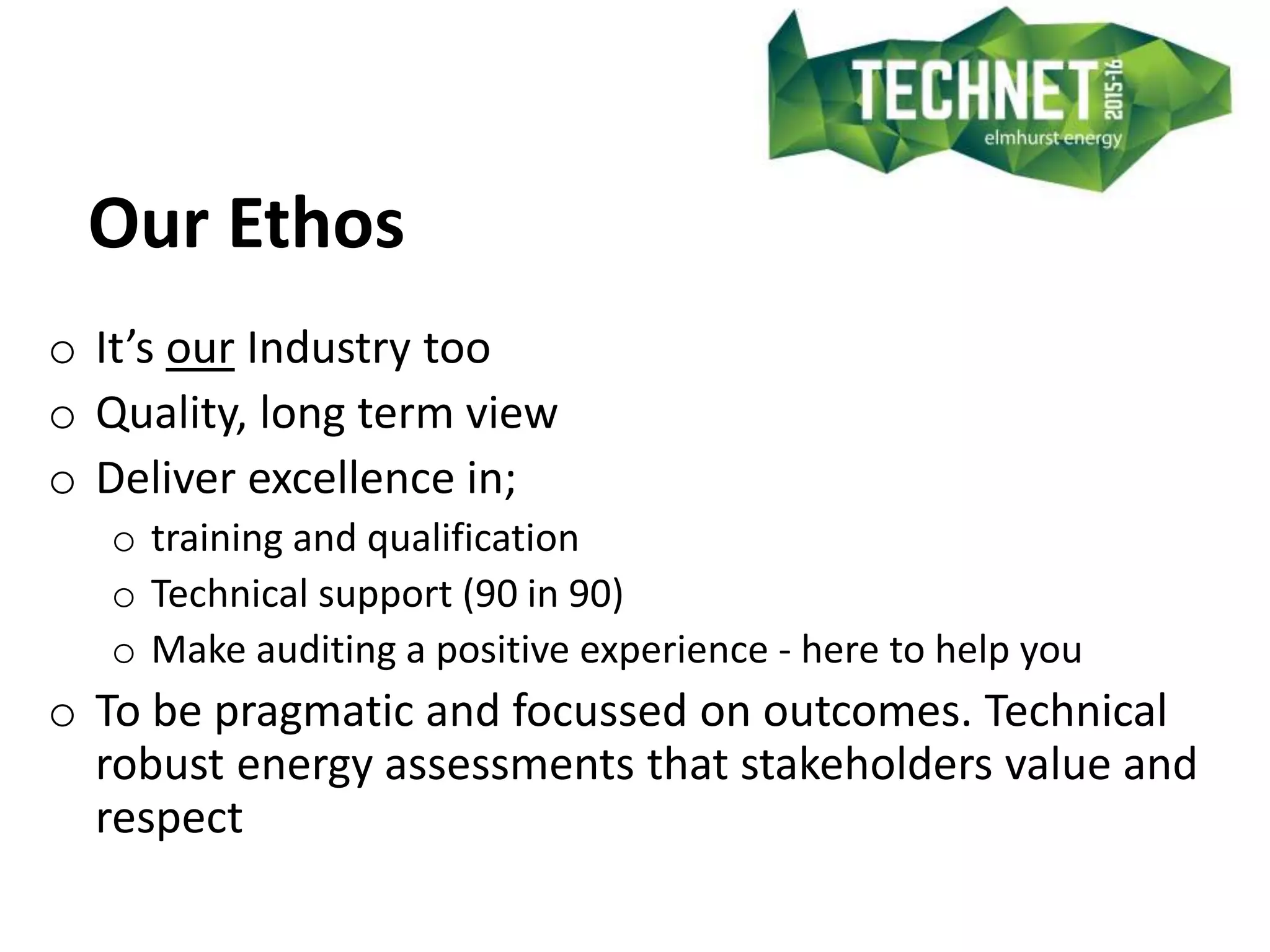 Our Ethos
o It’s our Industry too
o Quality, long term view
o Deliver excellence in;
o training and qualification
o Technical support (90 in 90)
o Make auditing a positive experience - here to help you
o To be pragmatic and focussed on outcomes. Technical
robust energy assessments that stakeholders value and
respect
 