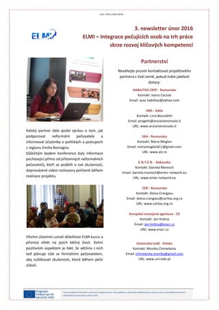 33.. nneewwsslleetttteerr úúnnoorr 22001166
EELLMMII –– IInntteeggrraaccee ppeeččuujjííccíícchh oossoobb nnaa ttrrhh pprrááccee
sskkrrzzee rroozzvvoojj kkllííččoovvýýcchh kkoommppeetteennccíí
*photo taken from FreeDigitalPhotos.net
Tento projekt je financován s pomocí Evropské komise. Tato publikace a její obsah reflektují pouze názory autora a Evropská komise není
zodpovědná za její obsah a jeho využití.
2013-1-RO1-LEO05-28764
Italský partner dále podal zprávu o tom, jak
podporovat neformální pečovatele a
informoval účastníky o politikách a postupech
z regionu Emilia Romagna.
Důležitým bodem konference byly informace
pocházející přímo od přítomných neformálních
pečovatelů, kteří se podělili o své zkušenosti,
doprovázené video rozhovory pořízené během
realizace projektu.
Všichni účastníci uznali důležitost ELMI kurzu a
příznivý efekt na jejich běžný život. Velmi
pozitivním aspektem je fakt, že většina z nich
teď plánuje stát se formálním pečovatelem,
aby zužitkovali zkušenosti, které během péče
získali.
Partnerství
Neváhejte prosím kontaktovat projektového
partnera z Vaší země, pokud máte jakékoli
dotazy:
HABILITAS CRFP - Rumunsko
Kontakt: Ioana Caciula
Email: asoc.habilitas@yahoo.com
ANS - Itálie
Kontakt: Licia Boccaletti
Email: progetti@anzianienonsolo.it
URL: www.anzianienonsolo.it
SRA - Rumunsko
Kontakt: Maria Moglan
Email: mariamoglan011@gmail.com
URL: www.alz.ro
E.N.T.E.R. - Rakousko
Kontakt: Daniela Maresch
Email: daniela.maresch@enter-network.eu
URL: www.enter-network.eu
CCR - Rumunsko
Kontakt: Doina Crangasu
Email: doina.crangasu@caritas.org.ro
URL: www.caritas.org.ro
Evropská rozvojová agentura - CZ
Kontakt: Jan Hrdina
Email: jan.hrdina@eracr.cz
URL: www.eracr.cz
Univerzita Lodž - Polsko
Kontakt: Monika Chmielecka
Email: chmielecka.monika@gmail.com
URL: www.uni.lodz.pl
 