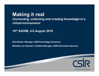 Making it real
Connecting, collecting and creating knowledge in a
virtual environment

10th SAOIM, 4-5 August 2010


Elmi Bester: Manager, CSIR Knowledge Commons

Madelein van Heerden: Portfolio Manager, CSIR Information Services
 