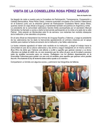 El Micalet Pág. 11 Visita Consellera
Nota de España Vale
Ha llegado de visita a nuestro país la Consellera de Participación, Transparencia, Cooperación y
Calidad Democrática, Rosa Pérez Garijo, (máxima autoridad vinculada a los Centros Valencianos
en el Exterior) junto con la directora general de Participación Ciudadana María Jesús Pérez,
quienes vienen en viaje oficial a Uruguay y mantendrán también encuentros en Argentina y Chile.
La presidente de la comunidad valenciana Sandra Dotta acompañada por el secretario Manuel
Hernández ha llamado a socios a darle la bienvenida participando en la visita a la sede de la calle
Palmar. Solo estarán en Montevideo este fin de semana. Los visitantes han recibido obsequios
de la institución y han atendido a la prensa.
En el acto oficial se interpretaron los himnos de Uruguay España y Valencia, y luego la presidente
de los valencianos les ha dado la bienvenida agradeciendo en primera instancia por el apoyo
recibido para realizar la fiesta aniversario de la institución y las fallas valencianas.
La ilustre visitante agradeció el haber sido recibida en la institución, y elogió el trabajo hacia la
comunidad en pos de la cultura valenciana y les animó a seguir trabajando en el mismo camino.
Rosa Pérez ha dicho que Valencia está abierta a recibir a aquellos que quieran retornar a su tierra.
«Hacemos un trabajo de doble vía, en estos momentos que las cifras de paro son de la mitad y ponemos
todas las medidas necesarias para ese retorno. Trabajamos con los distintos departamentos de la
Generalitat Valenciana para ayudar con una serie de medidas, para aquellos que quieran volver puedan
hacerlo. Precisamente la ley de memoria democrática ayuda a ese retorno».
Compartieron un brindis con algunos socios, y admiraron las fotografías de falleras.
 
