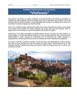 El Micalet Pág. 13 Pueblos valencianos con encanto: “Vilafamés”
Pueblos Valencianos con encanto:
“Vilafamés”
Entre olivos y almendros se asoma Vilafamés, un hermoso destino del interior de Castellón. La
orografía de este acogedor pueblo ha influido tanto que la estructura del municipio se ha ido
creando sobre la misma montaña. Las peculiaridades del municipio y la belleza de su entorno le
convirtieron en destino elegido por muchos artistas.
Hoy en día, Vilafamés sigue manteniendo intacto ese encanto. Recorrer sus calles es como viajar
en el tiempo hasta conocer las raíces culturales que le dan ese toque tan especial. Todo un
legado que lo ha convertido en uno de los pueblos más bonitos de España.
Perderse por sus calles empinadas nos llevará hasta uno de los puntos que más destaca, su
casco antiguo y su conjunto histórico artístico. En él se pueden distinguir dos zonas muy bien
diferenciadas. La parte superior se caracteriza por la existencia de calles estrechas y
zigzagueantes, mientras que la inferior tiene un trazado más lineal y adaptado a la topografía.
En nuestro recorrido no podemos olvidar uno de los puntos más fotografiados, la Roca Grossa.
Una roca de gran tamaño que está ahí cientos de años inmóvil, aunque parece de lo más
inestable. Cuenta la leyenda que tienes que tocarla y pedir tres deseos para que, al menos, uno
de ellos se cumpla.
 
