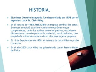 HISTORIA.
 El primer Circuito Integrado fue desarrollado en 1958 por el
Ingeniero Jack St. Clair Kilby.
 En el verano de 1958 Jack Kilby se propuso cambiar las cosas.
Entonces concibió el primer circuito electrónico cuyos
componentes, tanto los activos como los pasivos, estuviesen
dispuestos en un solo pedazo de material, semiconductor, que
ocupaba la mitad de espacio de un clip para sujetar papeles.
 El 12 de Septiembre de 1958, el invento de Jack Kilby se probó
con éxito.
 En el año 2000 Jack Kilby fue galardonado con el Premio Nobel
de Física
 