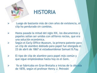 HISTORIA
 Luego de bastante más de cien años de existencia, el
clip ha perdurado sin cambios.
 Hasta pasada la mitad del siglo XIX, los documentos y
papeles solían ser unidos con alfileres rectos, que era
una solución económica.
 Según el Early Office Museum, la primera patente para
un clip de alambre doblado para papel fue otorgada el
23 de abril de 1867 al estadounidense Samuel B.Fay.
 El tipo de clip de alambre para papel más común y
que sigue empleándose hasta hoy es el Gem.
 Ya se fabricaba en Gran Bretaña a inicios de la década
de 1870, según el profesor Henry J. Petroski
 
