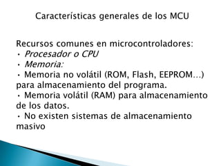 Características generales de los MCURecursos comunes en microcontroladores:• Procesador o CPU• Memoria:• Memoria no volátil (ROM, Flash, EEPROM…) para almacenamiento del programa.• Memoria volátil (RAM) para almacenamiento de los datos.• No existen sistemas de almacenamiento masivo