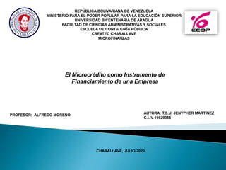 El Microcrédito como Instrumento de
Financiamiento de una Empresa
AUTORA: T.S.U. JENYPHER MARTÍNEZ
C.I. V-19829355
CHARALLAVE, JULIO 2020
PROFESOR: ALFREDO MORENO
REPÚBLICA BOLIVARIANA DE VENEZUELA
MINISTERIO PARA EL PODER POPULAR PARA LA EDUCACIÓN SUPERIOR
UNIVERSIDAD BICENTENARIA DE ARAGUA
FACULTAD DE CIENCIAS ADMINISTRATIVAS Y SOCIALES
ESCUELA DE CONTADURÍA PÚBLICA
CREATEC CHARALLAVE
MICROFINANZAS
 
