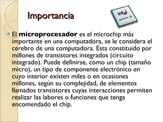 Importancia El  microprocesador  es el microchip más importante en una computadora, se le considera el cerebro de una computadora. Esta constituido por millones de transistores integrados (circuito integrado). Puede definirse, como un chip (tamaño micro), un tipo de componente electrónico en cuyo interior existen miles o en ocasiones millones, según su complejidad, de elementos llamados transistores cuyas interacciones permiten realizar las labores o funciones que tenga encomendado el chip. 
