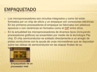 EMPAQUETADO
   Los microprocesadores son circuitos integrados y como tal están
    formados por un chip de silicio y un empaque con conexiones eléctricas.
    En los primeros procesadores el empaque se fabricaba con plásticos
    epoxicos o con cerámicas en formatos como el DIP entre otros.
   En la actualidad los microprocesadores de diversos tipos (incluyendo
    procesadores gráficos) se ensamblan por medio de la tecnología Flip
    chip. El chip semiconductor es soldado directamente a un arreglo de
    pistas conductoras con la ayuda de unas microesferas que se depositan
    sobre las obleas de semiconductor en las etapas finales de su
    fabricación.




      Empaquetado de un
      procesador Intel
 