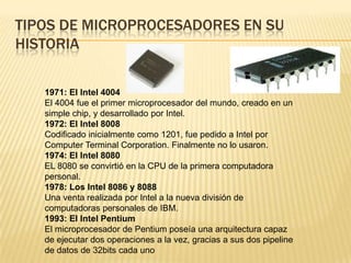 TIPOS DE MICROPROCESADORES EN SU
HISTORIA

   1971: El Intel 4004
   El 4004 fue el primer microprocesador del mundo, creado en un
   simple chip, y desarrollado por Intel.
   1972: El Intel 8008
   Codificado inicialmente como 1201, fue pedido a Intel por
   Computer Terminal Corporation. Finalmente no lo usaron.
   1974: El Intel 8080
   EL 8080 se convirtió en la CPU de la primera computadora
   personal.
   1978: Los Intel 8086 y 8088
   Una venta realizada por Intel a la nueva división de
   computadoras personales de IBM.
   1993: El Intel Pentium
   El microprocesador de Pentium poseía una arquitectura capaz
   de ejecutar dos operaciones a la vez, gracias a sus dos pipeline
   de datos de 32bits cada uno
 