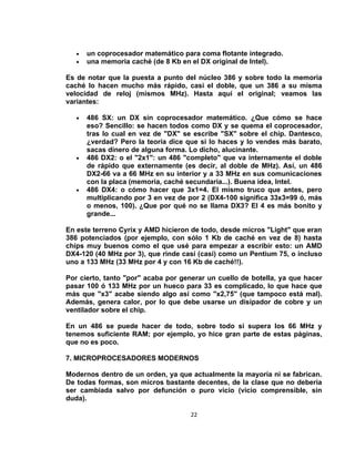 •   un coprocesador matemático para coma flotante integrado.
   •   una memoria caché (de 8 Kb en el DX original de Intel).

Es de notar que la puesta a punto del núcleo 386 y sobre todo la memoria
caché lo hacen mucho más rápido, casi el doble, que un 386 a su misma
velocidad de reloj (mismos MHz). Hasta aquí el original; veamos las
variantes:

   •   486 SX: un DX sin coprocesador matemático. ¿Que cómo se hace
       eso? Sencillo: se hacen todos como DX y se quema el coprocesador,
       tras lo cual en vez de "DX" se escribe "SX" sobre el chip. Dantesco,
       ¿verdad? Pero la teoría dice que si lo haces y lo vendes más barato,
       sacas dinero de alguna forma. Lo dicho, alucinante.
   •   486 DX2: o el "2x1": un 486 "completo" que va internamente el doble
       de rápido que externamente (es decir, al doble de MHz). Así, un 486
       DX2-66 va a 66 MHz en su interior y a 33 MHz en sus comunicaciones
       con la placa (memoria, caché secundaria...). Buena idea, Intel.
   •   486 DX4: o cómo hacer que 3x1=4. El mismo truco que antes, pero
       multiplicando por 3 en vez de por 2 (DX4-100 significa 33x3=99 ó, más
       o menos, 100). ¿Que por qué no se llama DX3? El 4 es más bonito y
       grande...

En este terreno Cyrix y AMD hicieron de todo, desde micros "Light" que eran
386 potenciados (por ejemplo, con sólo 1 Kb de caché en vez de 8) hasta
chips muy buenos como el que usé para empezar a escribir esto: un AMD
DX4-120 (40 MHz por 3), que rinde casi (casi) como un Pentium 75, o incluso
uno a 133 MHz (33 MHz por 4 y con 16 Kb de caché!!).

Por cierto, tanto "por" acaba por generar un cuello de botella, ya que hacer
pasar 100 ó 133 MHz por un hueco para 33 es complicado, lo que hace que
más que "x3" acabe siendo algo así como "x2,75" (que tampoco está mal).
Además, genera calor, por lo que debe usarse un disipador de cobre y un
ventilador sobre el chip.

En un 486 se puede hacer de todo, sobre todo si supera los 66 MHz y
tenemos suficiente RAM; por ejemplo, yo hice gran parte de estas páginas,
que no es poco.

7. MICROPROCESADORES MODERNOS

Modernos dentro de un orden, ya que actualmente la mayoría ni se fabrican.
De todas formas, son micros bastante decentes, de la clase que no debería
ser cambiada salvo por defunción o puro vicio (vicio comprensible, sin
duda).

                                     22
 