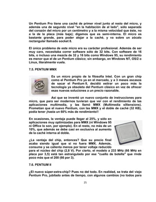 Un Pentium Pro tiene una caché de primer nivel junto al resto del micro, y
además una de segundo nivel "en la habitación de al lado", sólo separada
del corazón del micro por un centímetro y a la misma velocidad que éste, no
a la de la placa (más baja); digamos que es semi-interna. El micro es
bastante grande, para poder alojar a la caché, y va sobre un zócalo
rectangular llamado socket 8.

El único problema de este micro era su carácter profesional. Además de ser
muy caro, necesitaba correr software sólo de 32 bits. Con software de 16
bits, o incluso una mezcla de 32 y 16 bits como Windows 95, su rendimiento
es menor que el de un Pentium clásico; sin embargo, en Windows NT, OS/2 o
Linux, literalmente vuela.

7.5. PENTIUM MMX

                  Es un micro propio de la filosofía Intel. Con un gran chip
                  como el Pentium Pro ya en el mercado, y a 3 meses escasos
                  de sacar el Pentium II, decidió estirar un poco más la
                  tecnología ya obsoleta del Pentium clásico en vez de ofrecer
                  esas nuevas soluciones a un precio razonable.

               Así que se inventó un nuevo conjunto de instrucciones para
micro, que para ser modernos tuvieran que ver con el rendimiento de las
aplicaciones multimedia, y las llamó MMX (Multimedia eXtensions).
Prometían que el nuevo Pentium, con las MMX y el doble de caché (32 KB),
podía tener ¡hasta un 60% más de rendimiento!!

En ocasiones, la ventaja puede llegar al 25%, y sólo en
aplicaciones muy optimizadas para MMX (ni Windows 95
ni Office lo son, por ejemplo). En el resto, no más de un
10%, que además se debe casi en exclusiva al aumento
de la caché interna al doble.

¿La ventaja del chip, entonces? Que su precio final
acaba siendo igual que si no fuera MMX. Además,
consume y se calienta menos por tener voltaje reducido
para el núcleo del chip (2,8 V). Por cierto, el modelo a 233 MHz (66 MHz en
placa por 3,5) está tan estrangulado por ese "cuello de botella" que rinde
poco más que el 200 (66 por 3).

7.6. PENTIUM II

¿El nuevo súper-extra-chip? Pues no del todo. En realidad, se trata del viejo
Pentium Pro, jubilado antes de tiempo, con algunos cambios (no todos para

                                       25
 
