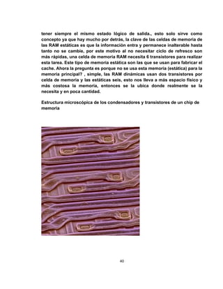 tener siempre el mismo estado lógico de salida., esto solo sirve como
concepto ya que hay mucho por detrás, la clave de las celdas de memoria de
las RAM estáticas es que la información entra y permanece inalterable hasta
tanto no se cambie, por este motivo al no necesitar ciclo de refresco son
más rápidas, una celda de memoria RAM necesita 6 transistores para realizar
esta tarea. Este tipo de memoria estática son las que se usan para fabricar el
cache. Ahora la pregunta es porque no se usa esta memoria (estática) para la
memoria principal? , simple, las RAM dinámicas usan dos transistores por
celda de memoria y las estáticas seis, esto nos lleva a más espacio físico y
más costosa la memoria, entonces se la ubica donde realmente se la
necesita y en poca cantidad.

Estructura microscópica de los condensadores y transistores de un chip de
memoria




                                      40
 