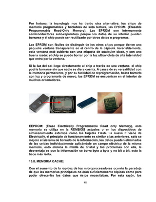 Por fortuna, la tecnología nos ha traído otra alternativa: los chips de
memoria programables y borrables de solo lectura, las EPROM. (Erasable
Programmable Read-Only Memory). Las EPROM son internamente
semiconductores auto-reparables porque los datos de su interior pueden
borrarse y el chip puede ser reutilizado por otros datos o programas.

Las EPROM son fáciles de distinguir de los otros chips porque tienen una
pequeña ventana transparente en el centro de la cápsula. Invariablemente,
esta ventana está cubierta con una etiqueta de cualquier clase, y con una
buena razón: el chip se puede borrar por la luz ultravioleta de alta intensidad
que entra por la ventana.

Si la luz del sol llega directamente al chip a través de una ventana, el chip
podría borrarse sin que nadie se diera cuenta. A causa de su versatilidad con
la memoria permanente, y por su facilidad de reprogramación, basta borrarla
con luz y programarla de nuevo, las EPROM se encuentran en el interior de
muchos ordenadores.




EEPROM: (Erase Electrically Programmable Read only Memory), esta
memoria se utiliza en la ROMBIOS actuales o en los dispositivos de
almacenamiento externos como las tarjetas Flash. La nueva E viene de
Electrically, el principio de funcionamiento es similar a las anteriores, solo se
mejoro el sistema de borrado de la información, los datos pueden eliminados
de las celdas individualmente aplicándole un campo eléctrico de la misma
memoria, esto elimina la mirilla de cristal y los problemas con ella, la
desventaja es que la información se borra byte a byte y no bit a bit, esto la
hace más lenta.

16.8. MEMORIA CACHE:

Con el aumento de la rapidez de los microprocesadores ocurrió la paradoja
de que las memorias principales no eran suficientemente rápidas como para
poder ofrecerles los datos que éstos necesitaban. Por esta razón, los

                                       48
 