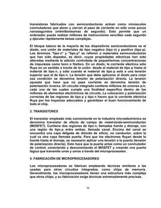 transistores fabricados con semiconductores actúan como minúsculos
conmutadores que abren y cierran el paso de corriente en sólo unos pocos
nanosegundos (milmillonésimas de segundo). Esto permite que un
ordenador pueda realizar millones de instrucciones sencillas cada segundo
y ejecutar rápidamente tareas complejas.

El bloque básico de la mayoría de los dispositivos semiconductores es el
diodo, una unión de materiales de tipo negativo (tipo n) y positivo (tipo p).
Los términos "tipo n" y "tipo p" se refieren a materiales semiconductores
que han sido dopados, es decir, cuyas propiedades eléctricas han sido
alteradas mediante la adición controlada de pequeñísimas concentraciones
de impurezas como boro o fósforo. En un diodo, la corriente eléctrica sólo
fluye en un sentido a través de la unión: desde el material de tipo p hasta el
material de tipo n, y sólo cuando el material de tipo p está a una tensión
superior que el de tipo n. La tensión que debe aplicarse al diodo para crear
esa condición se denomina tensión de polarización directa. La tensión
opuesta que hace que no pase corriente se denomina tensión de
polarización inversa. Un circuito integrado contiene millones de uniones p-n,
cada una de las cuales cumple una finalidad específica dentro de los
millones de elementos electrónicos de circuito. La colocación y polarización
correctas de las regiones de tipo p y tipo n hacen que la corriente eléctrica
fluya por los trayectos adecuados y garantizan el buen funcionamiento de
todo el chip.

3. TRANSISTORES

El transistor empleado más comúnmente en la industria microelectrónica se
denomina transistor de efecto de campo de metal-óxido-semiconductor
(MOSFET). Contiene dos regiones de tipo n, llamadas fuente y drenaje, con
una región de tipo p entre ambas, llamada canal. Encima del canal se
encuentra una capa delgada de dióxido de silicio, no conductor, sobre la
cual va otra capa llamada puerta. Para que los electrones fluyan desde la
fuente hasta el drenaje, es necesario aplicar una tensión a la puerta (tensión
de polarización directa). Esto hace que la puerta actúe como un conmutador
de control, conectando y desconectando el MOSFET y creando una puerta
lógica que transmite unos y ceros a través del microprocesador.

4. FABRICACIÓN DE MICROPROCESADORES

Los microprocesadores se fabrican empleando técnicas similares a las
usadas para otros circuitos integrados, como chips de memoria.
Generalmente, los microprocesadores tienen una estructura más compleja
que otros chips, y su fabricación exige técnicas extremadamente precisas.


                                      16
 