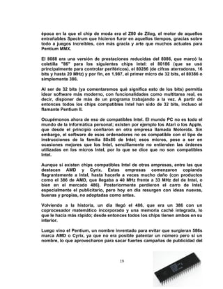 época en la que el chip de moda era el Z80 de Zilog, el motor de aquellos
entrañables Spectrum que hicieron furor en aquellos tiempos, gracias sobre
todo a juegos increíbles, con más gracia y arte que muchos actuales para
Pentium MMX.

El 8088 era una versión de prestaciones reducidas del 8086, que marcó la
coletilla "86" para los siguientes chips Intel: el 80186 (que se usó
principalmente para controlar periféricos), el 80286 (de cifras aterradoras, 16
bits y hasta 20 MHz) y por fin, en 1.987, el primer micro de 32 bits, el 80386 o
simplemente 386.

Al ser de 32 bits (ya comentaremos qué significa esto de los bits) permitía
idear software más moderno, con funcionalidades como multitarea real, es
decir, disponer de más de un programa trabajando a la vez. A partir de
entonces todos los chips compatibles Intel han sido de 32 bits, incluso el
flamante Pentium II.

Ocupémonos ahora de eso de compatibles Intel. El mundo PC no es todo el
mundo de la informática personal; existen por ejemplo los Atari o los Apple,
que desde el principio confiaron en otra empresa llamada Motorola. Sin
embargo, el software de esos ordenadores no es compatible con el tipo de
instrucciones de la familia 80x86 de Intel; esos micros, pese a ser en
ocasiones mejores que los Intel, sencillamente no entienden las órdenes
utilizadas en los micros Intel, por lo que se dice que no son compatibles
Intel.

Aunque sí existen chips compatibles Intel de otras empresas, entre las que
destacan AMD y Cyrix. Estas empresas comenzaron copiando
flagrantemente a Intel, hasta hacerle a veces mucho daño (con productos
como el 386 de AMD, que llegaba a 40 MHz frente a 33 MHz del de Intel, o
bien en el mercado 486). Posteriormente perdieron el carro de Intel,
especialmente el publicitario, pero hoy en día resurgen con ideas nuevas,
buenas y propias, no adoptadas como antes.

Volviendo a la historia, un día llegó el 486, que era un 386 con un
coprocesador matemático incorporado y una memoria caché integrada, lo
que le hacía más rápido; desde entonces todos los chips tienen ambos en su
interior.

Luego vino el Pentium, un nombre inventado para evitar que surgieran 586s
marca AMD o Cyrix, ya que no era posible patentar un número pero sí un
nombre, lo que aprovecharon para sacar fuertes campañas de publicidad del



                                      19
 
