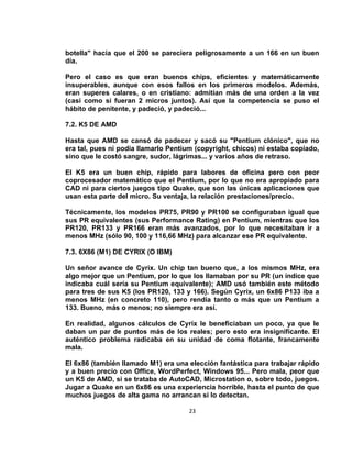 botella" hacía que el 200 se pareciera peligrosamente a un 166 en un buen
día.

Pero el caso es que eran buenos chips, eficientes y matemáticamente
insuperables, aunque con esos fallos en los primeros modelos. Además,
eran superes calares, o en cristiano: admitían más de una orden a la vez
(casi como si fueran 2 micros juntos). Así que la competencia se puso el
hábito de penitente, y padeció, y padeció...

7.2. K5 DE AMD

Hasta que AMD se cansó de padecer y sacó su "Pentium clónico", que no
era tal, pues ni podía llamarlo Pentium (copyright, chicos) ni estaba copiado,
sino que le costó sangre, sudor, lágrimas... y varios años de retraso.

El K5 era un buen chip, rápido para labores de oficina pero con peor
coprocesador matemático que el Pentium, por lo que no era apropiado para
CAD ni para ciertos juegos tipo Quake, que son las únicas aplicaciones que
usan esta parte del micro. Su ventaja, la relación prestaciones/precio.

Técnicamente, los modelos PR75, PR90 y PR100 se configuraban igual que
sus PR equivalentes (sus Performance Rating) en Pentium, mientras que los
PR120, PR133 y PR166 eran más avanzados, por lo que necesitaban ir a
menos MHz (sólo 90, 100 y 116,66 MHz) para alcanzar ese PR equivalente.

7.3. 6X86 (M1) DE CYRIX (O IBM)

Un señor avance de Cyrix. Un chip tan bueno que, a los mismos MHz, era
algo mejor que un Pentium, por lo que los llamaban por su PR (un índice que
indicaba cuál sería su Pentium equivalente); AMD usó también este método
para tres de sus K5 (los PR120, 133 y 166). Según Cyrix, un 6x86 P133 iba a
menos MHz (en concreto 110), pero rendía tanto o más que un Pentium a
133. Bueno, más o menos; no siempre era así.

En realidad, algunos cálculos de Cyrix le beneficiaban un poco, ya que le
daban un par de puntos más de los reales; pero esto era insignificante. El
auténtico problema radicaba en su unidad de coma flotante, francamente
mala.

El 6x86 (también llamado M1) era una elección fantástica para trabajar rápido
y a buen precio con Office, WordPerfect, Windows 95... Pero mala, peor que
un K5 de AMD, si se trataba de AutoCAD, Microstation o, sobre todo, juegos.
Jugar a Quake en un 6x86 es una experiencia horrible, hasta el punto de que
muchos juegos de alta gama no arrancan si lo detectan.

                                      23
 
