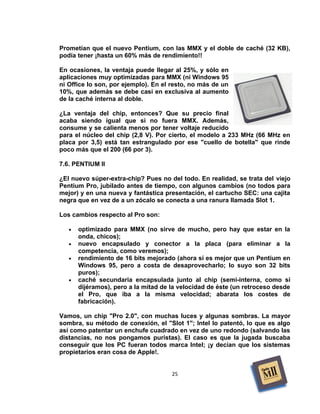 Prometían que el nuevo Pentium, con las MMX y el doble de caché (32 KB),
podía tener ¡hasta un 60% más de rendimiento!!

En ocasiones, la ventaja puede llegar al 25%, y sólo en
aplicaciones muy optimizadas para MMX (ni Windows 95
ni Office lo son, por ejemplo). En el resto, no más de un
10%, que además se debe casi en exclusiva al aumento
de la caché interna al doble.

¿La ventaja del chip, entonces? Que su precio final
acaba siendo igual que si no fuera MMX. Además,
consume y se calienta menos por tener voltaje reducido
para el núcleo del chip (2,8 V). Por cierto, el modelo a 233 MHz (66 MHz en
placa por 3,5) está tan estrangulado por ese "cuello de botella" que rinde
poco más que el 200 (66 por 3).

7.6. PENTIUM II

¿El nuevo súper-extra-chip? Pues no del todo. En realidad, se trata del viejo
Pentium Pro, jubilado antes de tiempo, con algunos cambios (no todos para
mejor) y en una nueva y fantástica presentación, el cartucho SEC: una cajita
negra que en vez de a un zócalo se conecta a una ranura llamada Slot 1.

Los cambios respecto al Pro son:

   •   optimizado para MMX (no sirve de mucho, pero hay que estar en la
       onda, chicos);
   •   nuevo encapsulado y conector a la placa (para eliminar a la
       competencia, como veremos);
   •   rendimiento de 16 bits mejorado (ahora sí es mejor que un Pentium en
       Windows 95, pero a costa de desaprovecharlo; lo suyo son 32 bits
       puros);
   •   caché secundaria encapsulada junto al chip (semi-interna, como si
       dijéramos), pero a la mitad de la velocidad de éste (un retroceso desde
       el Pro, que iba a la misma velocidad; abarata los costes de
       fabricación).

Vamos, un chip "Pro 2.0", con muchas luces y algunas sombras. La mayor
sombra, su método de conexión, el "Slot 1"; Intel lo patentó, lo que es algo
así como patentar un enchufe cuadrado en vez de uno redondo (salvando las
distancias, no nos pongamos puristas). El caso es que la jugada buscaba
conseguir que los PC fueran todos marca Intel; ¡y decían que los sistemas
propietarios eran cosa de Apple!.


                                      25
 