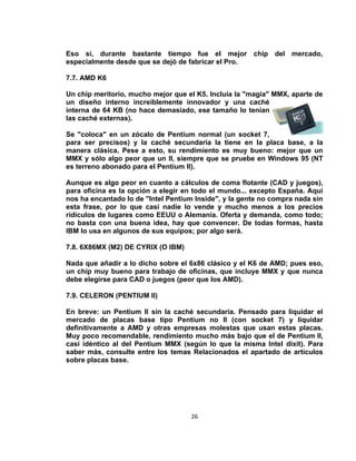 Eso sí, durante bastante tiempo fue el mejor chip del mercado,
especialmente desde que se dejó de fabricar el Pro.

7.7. AMD K6

Un chip meritorio, mucho mejor que el K5. Incluía la "magia" MMX, aparte de
un diseño interno increíblemente innovador y una caché
interna de 64 KB (no hace demasiado, ese tamaño lo tenían
las caché externas).

Se "coloca" en un zócalo de Pentium normal (un socket 7,
para ser precisos) y la caché secundaria la tiene en la placa base, a la
manera clásica. Pese a esto, su rendimiento es muy bueno: mejor que un
MMX y sólo algo peor que un II, siempre que se pruebe en Windows 95 (NT
es terreno abonado para el Pentium II).

Aunque es algo peor en cuanto a cálculos de coma flotante (CAD y juegos),
para oficina es la opción a elegir en todo el mundo... excepto España. Aquí
nos ha encantado lo de "Intel Pentium Inside", y la gente no compra nada sin
esta frase, por lo que casi nadie lo vende y mucho menos a los precios
ridículos de lugares como EEUU o Alemania. Oferta y demanda, como todo;
no basta con una buena idea, hay que convencer. De todas formas, hasta
IBM lo usa en algunos de sus equipos; por algo será.

7.8. 6X86MX (M2) DE CYRIX (O IBM)

Nada que añadir a lo dicho sobre el 6x86 clásico y el K6 de AMD; pues eso,
un chip muy bueno para trabajo de oficinas, que incluye MMX y que nunca
debe elegirse para CAD o juegos (peor que los AMD).

7.9. CELERON (PENTIUM II)

En breve: un Pentium II sin la caché secundaria. Pensado para liquidar el
mercado de placas base tipo Pentium no II (con socket 7) y liquidar
definitivamente a AMD y otras empresas molestas que usan estas placas.
Muy poco recomendable, rendimiento mucho más bajo que el de Pentium II,
casi idéntico al del Pentium MMX (según lo que la misma Intel dixit). Para
saber más, consulte entre los temas Relacionados el apartado de artículos
sobre placas base.




                                     26
 