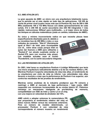 8.5. AMD ATHLON (K7)

La gran apuesta de AMD: un micro con una arquitectura totalmente nueva,
que le permite ser el más rápido en todo tipo de aplicaciones. 128 KB de
caché de primer nivel (cuatro veces más que el Pentium III), bus de 200 ó 266
MHz (realmente 100 ó 133 MHz físicos con doble aprovechamiento de cada
señal), 512 ó 256 KB de caché secundaria (los 256 KB integrados = más
rápida), instrucciones 3DNow! para multimedia... y el mejor micro de todos
los tiempos en cálculos matemáticos (¡todo un cambio, tratándose de AMD!).

Su único y mínimo inconveniente radica en que necesita placas base
específicamente diseñadas para él, debido a
su novedoso bus de 200 MHz o más y a sus
métodos de conexión, "Slot A" (físicamente
igual al Slot 1 de Intel, pero incompatible
con él... entre otras cosas porque Intel no
quiso dar licencia a AMD para utilizarlo) o
"Socket A" (un zócalo cuadrado similar al
Socket 370, pero con muchos más pines).
Los modelos actuales usan el núcleo
Thunderbird, con la caché secundaria integrada.

8.6. LAS REVISIONES DE ATHLON (XP)

En 2001, Intel lanza su arquitectura Pentium 4 (código Willamette) que tenía
una micro arquitectura radicalmente distinta a la de los núcleos Athlon y P6.
Mientras Pentium 4 soporta velocidades de reloj más altas, el rendimiento de
su arquitectura por ciclo de reloj es inferior. Las velocidades más altas
llevaron a muchos a creer que la performance de Pentium 4 es superior, aún
contra los resultados de las pruebas de rendimiento.

Mientras varios analistas de la industria predijeron que P4 volvería a
restringir a AMD al mercado de baja performance / bajo costo, AMD
respondió con revisiones incrementales de su núcleo básico K7. Palomino
introdujo un mecanismo inteligente de pre-fetching de memoria,
compatibilidad con SSE de Intel y cache L2 en el chip,
con una mejora en velocidad de alrededor del 10%.

AMD volvió a adoptar entonces la nomenclatura PR,
que proyectaría el rendimiento relativo del reloj en
estos nuevos Athlon versus las versiones anteriores.
Para un número de modelo determinado, un
procesador Pentium 4 con velocidad de reloj
correspondiente al número muestra un rendimiento

                                     29
 