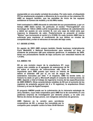 equiparable en una amplia variedad de pruebas. Por esta razón, el etiquetado
PR fue ampliamente aceptado a diferencia de lo ocurrido en los sistemas K5.
AMD se aseguró también, que las pantallas de inicio de los equipos
exhibieran el número de modelo y no los MHz reales.

Intel contraatacó a AMD elevando la velocidad de sus procesadores, y por un
tiempo AMD debió luchar. En particular, el núcleo "Thoroughbred" con
tecnología de 130nm (2002) sufrió inesperados problemas de calentamiento
y debió ser puesto en una revisión B, con una capa de metal extra que
mejorara la disipación de calor. Posteriormente se presentó el núcleo
"Barton" que incrementó el caché L2 a 512KB. En cada revisión AMD hizo lo
suficiente para mantener el rendimiento de sus Athlon en niveles de
competitividad y evitar el retroceso al mercado del bajo costo.

8.7. GEODE (CYRIX)

En agosto de 2003 AMD compra también Geode business (originalmente
Cyrix MediaGX) a National Semiconductor para extender su línea ya
existente de productos x86 para sistemas genéricos. A mediados de 2004,
lanzó sus procesadores Geode de bajo consumo con velocidad máxima de
1,4 GHz.

8.8. AMD64 / K8

K8 es una revisión mayor de la arquitectura K7, cuya
mejora más notable es el agregado de extensiones de 64
bit sobre el conjunto de instrucciones x86. Esto es
importante para AMD puesto que marca un intento de
definir el estándar x86 por si, en vez de seguir los
estándares marcados por Intel. Y al respecto, AMD ha tenido éxito. La
historia ha dado un giro y Microsoft adoptó el conjunto de instrucciones de
AMD, dejando a Intel el trabajo de ingeniería inversa de las especificaciones
de AMD (EM64T). Otras características notables de K8 son el aumento de los
registros de propósito general (de 8 a 16 registros), la arquitectura Direct
Connect y el uso de HyperTransport.

El proyecto AMD64 puede ser la culminación de la visionaria estrategia de
Jerry Sanders, cuya meta corporativa para AMD fue la de convertirla en una
poderosa empresa de investigación por derecho propio, y no sólo una
fábrica de clones de bajo precio, con márgenes estrechos de ganancia.

AMD Opteron es la versión para servidores
corporativos de K8; y aunque fue concebida por la
compañía para competir contra la línea IA-64 Itanium

                                     30
 