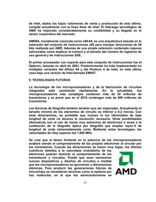 de Intel, dados los bajos volúmenes de venta y producción de esta última,
compite actualmente con la línea Xeon de Intel. El liderazgo tecnológico de
AMD ha mejorado considerablemente su credibilidad y su llegada en el
sector corporativo del mercado.

AMD64, inicialmente conocida como x86-64, es una arquitectura basada en la
extensión del conjunto de instrucciones x86 para manejar direcciones de 64
bits realizada por AMD. Además de una simple extensión contempla mejoras
adicionales como duplicar el número y el tamaño del número de registros de
uso general y de instrucciones SSE.

El primer procesador con soporte para este conjunto de instrucciones fue el
Opteron, lanzado en abril de 2003. Posteriormente ha sido implementado en
múltiples variantes del Athlon 64 y del Pentium 4 de Intel, en éste último
caso bajo una versión de Intel llamada EM64T.

9. TECNOLOGÍAS FUTURAS

La tecnología de los microprocesadores y de la fabricación de circuitos
integrados está cambiando rápidamente. En la actualidad, los
microprocesadores más complejos contienen más de 50 millones de
transistores y se prevé que en el 2010 contengan más de 800 millones de
transistores.

Las técnicas de litografía también tendrán que ser mejoradas. Actualmente el
tamaño mínimo de los elementos de circuito es inferior a 0,2 micras. Con
esas dimensiones, es probable que incluso la luz ultravioleta de baja
longitud de onda no alcance la resolución necesaria. Otras posibilidades
alternativas son el uso de haces muy estrechos de electrones e iones o la
sustitución de la litografía óptica por litografía que emplee rayos X de
longitud de onda extremadamente corta. Mediante estas tecnologías, las
velocidades de reloj superan los 1.000 MHz

Se cree que el factor limitante en la potencia de los microprocesadores
acabará siendo el comportamiento de los propios electrones al circular por
los transistores. Cuando las dimensiones se hacen muy bajas, los efectos
cuánticos debidos a la naturaleza ondulatoria de los
electrones podrían dominar el comportamiento de los
transistores y circuitos. Puede que sean necesarios
nuevos dispositivos y diseños de circuitos a medida
que los microprocesadores se aproximan a dimensiones
atómicas. Para producir las generaciones futuras de
microchips se necesitarán técnicas como la epitaxia por
haz molecular, en la que los semiconductores se

                                     31
 