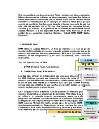 Una computadora cuenta con memoria física y unidades de almacenamiento.
Diferenciamos que las unidades de almacenamiento mantienen los datos en
forma permanente e inalterable, por lo menos hasta que el usuario decida
eliminarlos o modificarlos. En el concepto de memoria física difiere porque
en esta se mantienen los datos solo durante el tiempo necesario de uso (no
más allá del apagado de la PC).Hay dos grupos de memorias físicas,
Volátiles y no volátiles. A las primeras se las identifica como RAM (Random
Access Memory) y a las segundas ROM (Read Only Memory).En la PC
existen la las siguientes variantes: Memoria Virtual, RAM, ROM, Cache,
Registros.



13. MEMORIAS RAM:

RAM (Random Access Memory), un tipo de memoria a la que se puede
acceder de forma aleatoria; esto es, se puede acceder a cualquier byte de la
memoria sin pasar por los bytes precedentes. RAM es el tipo más común de
memoria en las computadoras y en otros dispositivos, tales como las
impresoras.
                                                                       CACHE
Hay dos tipos básicos de RAM:
                                                                  Registro
   •   DRAM (Dynamic RAM), RAM dinámica

   •   SRAM (Static RAM), RAM estática
                                                                    CPU 1
                                                                     Nivel

                                                                         Áreas de
Los dos tipos difieren en la tecnología que usan para almacenar los datos.
La RAM dinámica necesita ser refrescada cientos de veces por segundo,
                                                                      Nivel 2
                                                                     almacenamiento
                                                                       temporario
mientras que la RAM estática no necesita ser refrescada tan frecuentemente,
lo que la hace más rápida, pero también más cara que la RAM dinámica.
Ambos tipos son volátiles, lo que significa que pueden perder su contenido
cuando se desconecta la alimentación.

En el lenguaje común, el término RAM es sinónimo de memoria principal, la
memoria disponible para programas. En contraste, ROM (Read Only Memory)
se refiere a la memoria especial generalmente usada para almacenarUnidades
programas que realizan tareas de arranque de la máquina y de diagnósticos. FISICA
                                                                      RAM
                                                                           Removibles
La mayoría de los computadores personales tienen una pequeña cantidad de
ROM (algunos Kbytes). De hecho, ambos tipos de memoria (ROM y RAM)     Memoria
permiten acceso aleatorio. Sin embargo, para ser precisos, hay que referirse
                                                                          virtual
a la memoria RAM como memoria de lectura y escritura, y a la memoria ROM Disco
                                                                         Áreas de
como memoria de solo lectura.
                                          Dispositivos de almacenaje Duro
                                                                 almacenamiento
                                                                        ROM
                                                                   permanente
                                                                         RED
                                     34
                                                                         BIOS
                                                                       Internet
                                                             RAM
 