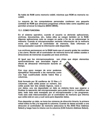 Se habla de RAM como memoria volátil, mientras que ROM es memoria no-
volátil.

La mayoría de los computadores personales contienen una pequeña
cantidad de ROM que almacena programas críticos tales como aquellos que
permiten arrancar la máquina (BIOS CMOS).

13.1. COMO FUNCIONA

En el sistema operativo, cuando el usuario va abriendo aplicaciones,
archivos, documentos, etc., todos ellos se cargan también en la RAM.
Algunas aplicaciones solo se cargan en parte a fin de no sobrecargar la
memoria. Cuando el microprocesador necesita información de la memoria
envía una solicitud al controlador de memoria. Este informara al
microprocesador cuando la información esté disponible.

Los archivos permanecen en la RAM hasta que el usuario grabe los cambios
y los cierre. Recién allí el controlador de memoria borra las celdas usadas o
direcciones de memorias ocupadas por esos archivos.

Al igual que los microprocesadores son chips que alojan elementos
semiconductores que asociados logran el
efecto de almacenar información durante un
tiempo.

Con muy poco margen de error podemos
ejemplificar físicamente a las memorias como
una hoja cuadriculada donde habrá filas y
columnas.

Está formada por 36 casilleros de 12 filas y 3
columnas, cada celda posee un número, esa
celda puede leer dos estado lógicos, vacía o
con datos, una vez depositado un dato es sistema tiene que esperar a
finalizar la operación del microprocesador para poder borrar o modificar ese
dato, todo esto está manejado por el microprocesador y los programas.
Todo esto está interconectado por el controlador de memoria que informa
que celda está en uso y cual vacía para depositar datos.

Para depositar un dato, se toma los números de dirección binaria, la primera
mitad indica la fila y la segunda la columna. Cuando se desea acceder a una
dirección el controlador de memoria selecciona la fila (RAS Row Address
Select) y luego hace lo mismo con la columna (CAS Column Address Select).


                                     35
 