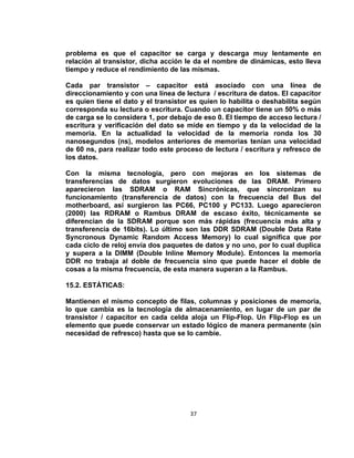 problema es que el capacitor se carga y descarga muy lentamente en
relación al transistor, dicha acción le da el nombre de dinámicas, esto lleva
tiempo y reduce el rendimiento de las mismas.

Cada par transistor – capacitor está asociado con una línea de
direccionamiento y con una línea de lectura / escritura de datos. El capacitor
es quien tiene el dato y el transistor es quien lo habilita o deshabilita según
corresponda su lectura o escritura. Cuando un capacitor tiene un 50% o más
de carga se lo considera 1, por debajo de eso 0. El tiempo de acceso lectura /
escritura y verificación del dato se mide en tiempo y da la velocidad de la
memoria. En la actualidad la velocidad de la memoria ronda los 30
nanosegundos (ns), modelos anteriores de memorias tenían una velocidad
de 60 ns, para realizar todo este proceso de lectura / escritura y refresco de
los datos.

Con la misma tecnología, pero con mejoras en los sistemas de
transferencias de datos surgieron evoluciones de las DRAM. Primero
aparecieron las SDRAM o RAM Sincrónicas, que sincronizan su
funcionamiento (transferencia de datos) con la frecuencia del Bus del
motherboard, así surgieron las PC66, PC100 y PC133. Luego aparecieron
(2000) las RDRAM o Rambus DRAM de escaso éxito, técnicamente se
diferencian de la SDRAM porque son más rápidas (frecuencia más alta y
transferencia de 16bits). Lo último son las DDR SDRAM (Double Data Rate
Syncronous Dynamic Random Access Memory) lo cual significa que por
cada ciclo de reloj envía dos paquetes de datos y no uno, por lo cual duplica
y supera a la DIMM (Double Inline Memory Module). Entonces la memoria
DDR no trabaja al doble de frecuencia sino que puede hacer el doble de
cosas a la misma frecuencia, de esta manera superan a la Rambus.

15.2. ESTÁTICAS:

Mantienen el mismo concepto de filas, columnas y posiciones de memoria,
lo que cambia es la tecnología de almacenamiento, en lugar de un par de
transistor / capacitor en cada celda aloja un Flip-Flop. Un Flip-Flop es un
elemento que puede conservar un estado lógico de manera permanente (sin
necesidad de refresco) hasta que se lo cambie.




                                      37
 
