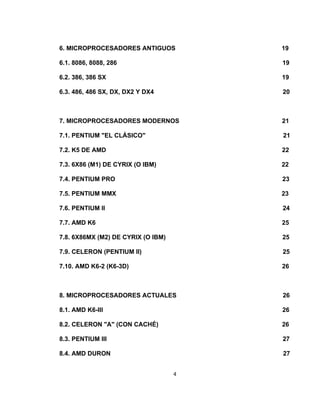 6. MICROPROCESADORES ANTIGUOS           19

6.1. 8086, 8088, 286                    19

6.2. 386, 386 SX                        19

6.3. 486, 486 SX, DX, DX2 Y DX4         20



7. MICROPROCESADORES MODERNOS           21

7.1. PENTIUM "EL CLÁSICO"               21

7.2. K5 DE AMD                          22

7.3. 6X86 (M1) DE CYRIX (O IBM)         22

7.4. PENTIUM PRO                        23

7.5. PENTIUM MMX                        23

7.6. PENTIUM II                         24

7.7. AMD K6                             25

7.8. 6X86MX (M2) DE CYRIX (O IBM)       25

7.9. CELERON (PENTIUM II)               25

7.10. AMD K6-2 (K6-3D)                  26



8. MICROPROCESADORES ACTUALES           26

8.1. AMD K6-III                         26

8.2. CELERON "A" (CON CACHÉ)            26

8.3. PENTIUM III                        27

8.4. AMD DURON                          27


                                    4
 