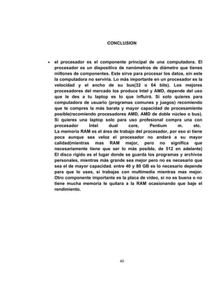 CONCLUSION



•   el procesador es el componente principal de una computadora. El
    procesador es un dispositivo de nanómetros de diámetro que tienes
    millones de componentes. Este sirve para procesar los datos, sin este
    la computadora no serviria. Lo más importante en un procesador es la
    velocidad y el ancho de su bus(32 o 64 bits). Los mejores
    procesadores del mercado los produce Intel y AMD, depende del uso
    que le des a tu laptop es lo que influirá. Si solo quieres para
    computadora de usuario (programas comunes y juegos) recomiendo
    que te compres la más barata y mayor capacidad de procesamiento
    posible(recomiendo procesadores AMD, AMD de doble núcleo o bus).
    Si quieres una laptop solo para uso profesional compra una con
    procesador       Intel     dual    core,     Pentium     m.      etc.
    La memoria RAM es el área de trabajo del procesador, por eso si tiene
    poca aunque sea veloz el procesador no andará a su mayor
    calidad(mientras mas RAM mejor, pero no significa que
    necesariamente tiene que ser lo más posible, de 512 en adelante)
    El disco rígido es el lugar donde se guarda los programas y archivos
    personales, mientras más grande sea mejor pero no es necesario que
    sea el de mayor capacidad. entre 40 y 80 GB es lo necesario depende
    para que lo uses, si trabajas con multimedia mientras mas mejor.
    Otro componente importante es la placa de video, si no es buena o no
    tiene mucha memoria le quitara a la RAM ocasionando que baje el
    rendimiento.




                                  40
 