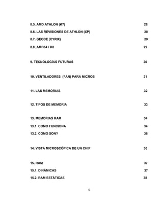 8.5. AMD ATHLON (K7)                 28

8.6. LAS REVISIONES DE ATHLON (XP)   28

8.7. GEODE (CYRIX)                   29

8.8. AMD64 / K8                      29



9. TECNOLOGÍAS FUTURAS               30



10. VENTILADORES (FAN) PARA MICROS   31



11. LAS MEMORIAS                     32



12. TIPOS DE MEMORIA                 33



13. MEMORIAS RAM                     34

13.1. COMO FUNCIONA                  34

13.2. COMO SON?                      36



14. VISTA MICROSCÓPICA DE UN CHIP    36



15. RAM                              37

15.1. DINÁMICAS                      37

15.2. RAM ESTÁTICAS                  38


                                 5
 