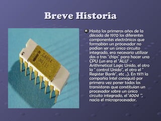Breve Historia
        Hasta los primeros años de la
        década de 1970 los diferentes
        componentes electrónicos que
        formaban un procesador no
        podían ser un único circuito
        integrado, era necesario utilizar
        dos o tres "chips" para hacer una
        CPU (un era el "ALU" -
        Arithmetical Logic Unido, el otro
        la " control Unido", el otro el "
        Register Bank", etc ..). En 1971 la
        compañía Intel consiguió por
        primera vez poner todos los
        transistores que constituían un
        procesador sobre un único
        circuito integrado, el"4004 "',
        nacía el microprocesador.
 