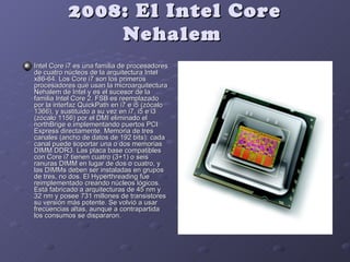 2008: El Intel Core
               Nehalem
Intel Core i7 es una familia de procesadores
de cuatro núcleos de la arquitectura Intel
x86-64. Los Core i7 son los primeros
procesadores que usan la microarquitectura
Nehalem de Intel y es el sucesor de la
familia Intel Core 2. FSB es reemplazado
por la interfaz QuickPath en i7 e i5 (zócalo
1366), y sustituido a su vez en i7, i5 e i3
(zócalo 1156) por el DMI eliminado el
northBrige e implementando puertos PCI
Express directamente. Memoria de tres
canales (ancho de datos de 192 bits): cada
canal puede soportar una o dos memorias
DIMM DDR3. Las placa base compatibles
con Core i7 tienen cuatro (3+1) o seis
ranuras DIMM en lugar de dos o cuatro, y
las DIMMs deben ser instaladas en grupos
de tres, no dos. El Hyperthreading fue
reimplementado creando núcleos lógicos.
Está fabricado a arquitecturas de 45 nm y
32 nm y posee 731 millones de transistores
su versión más potente. Se volvió a usar
frecuencias altas, aunque a contrapartida
los consumos se dispararon.
 