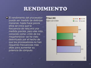 RENDIMIENTO
El rendimiento del procesador
puede ser medido de distintas
maneras, hasta hace pocos
años se creía que la
frecuencia de reloj era una
medida precisa, pero ese mito,
conocido como «mito de los
megahertzios» se ha visto
desvirtuado por el hecho de
que los procesadores no han
requerido frecuencias más
altas para aumentar su
potencia de cómputo.
 