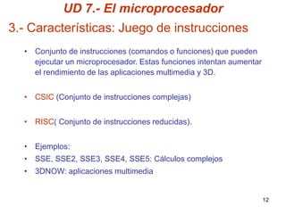 UD 7.- El microprocesador
3.- Características: Juego de instrucciones
  • Conjunto de instrucciones (comandos o funciones) que pueden
    ejecutar un microprocesador. Estas funciones intentan aumentar
    el rendimiento de las aplicaciones multimedia y 3D.


  • CSIC (Conjunto de instrucciones complejas)


  • RISC( Conjunto de instrucciones reducidas).


  • Ejemplos:
  • SSE, SSE2, SSE3, SSE4, SSE5: Cálculos complejos
  • 3DNOW: aplicaciones multimedia


                                                                     12
 
