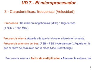 UD 7.- El microprocesador

3.- Características: frecuencia (Velocidad)

•Frecuencia : Se mide en megahercios (MHz) o Gigahercios
(1 GHz = 1000 MHz).


Frecuencia interna: Aquella a la que funciona el micro internamente.
Frecuencia externa o del bus: (FSB – FSB hypertransport). Aquella en la
que el micro se comunica con la placa base (Northbridge).


 Frecuencia interna = factor de multiplicador x frecuencia externa real.


                                                                          6
 