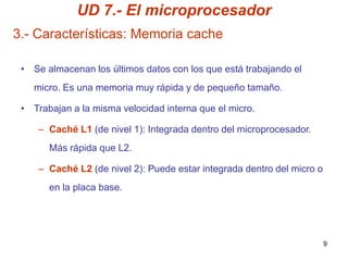 UD 7.- El microprocesador
3.- Características: Memoria cache

 • Se almacenan los últimos datos con los que está trabajando el
   micro. Es una memoria muy rápida y de pequeño tamaño.

 • Trabajan a la misma velocidad interna que el micro.

    – Caché L1 (de nivel 1): Integrada dentro del microprocesador.
       Más rápida que L2.

    – Caché L2 (de nivel 2): Puede estar integrada dentro del micro o
       en la placa base.




                                                                        9
 