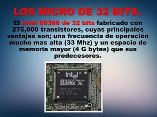LOS MICRO DE 32 BITS.
El Intel 80386 de 32 bits fabricado con
275,000 transistores, cuyas principales
ventajas son; una frecuencia de operación
mucho mas alta (33 Mhz) y un espacio de
memoria mayor (4 G bytes) que sus
predecesores.
 