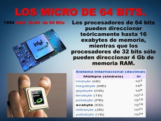 LOS MICRO DE 64 BITS.
1994 Intel IA-64 de 64 Bits Los procesadores de 64 bits
pueden direccionar
teóricamente hasta 16
exabytes de memoria,
mientras que los
procesadores de 32 bits sólo
pueden direccionar 4 Gb de
memoria RAM.
 