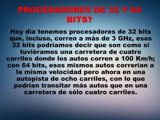 PROCESADORES DE 32 Y 64
BITS?
Hoy día tenemos procesadores de 32 bits
que, incluso, corren a más de 3 GHz, esos
32 bits podríamos decir que son como si
tuviéramos una carretera de cuatro
carriles donde los autos corren a 100 Km/h;
con 64 bits, esos mismos autos correrían a
la misma velocidad pero ahora en una
autopista de ocho carriles, con lo que
podrían transitar más autos que en una
carretera de sólo cuatro carriles.
 