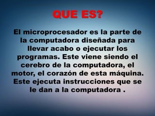 QUE ES?
El microprocesador es la parte de
la computadora diseñada para
llevar acabo o ejecutar los
programas. Este viene siendo el
cerebro de la computadora, el
motor, el corazón de esta máquina.
Este ejecuta instrucciones que se
le dan a la computadora .
 