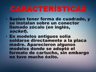 CARACTERÍSTICAS
• Suelen tener forma de cuadrado, y
se instalan sobre un conector
llamado zócalo (en inglés,
socket).
• En modelos antiguos solía
soldarse directamente a la placa
madre. Aparecieron algunos
modelos donde se adoptó el
formato de cartucho, sin embargo
no tuvo mucho éxito.
 