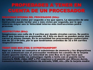 PROPIEDADES A TENER EN
CUENTA DE UN PROCESADOR
VELOCIDAD INTERNA DEL PROCESADOR (GHz):
Se refiere a los ciclos por segundo a los que opera. La ejecución de una
instrucción puede tardar uno o más ciclos por segundo, por lo que
mientras mayor sea la Velocidad interna más instrucciones podrá
procesar.
AQUITECTURA (Bits):
Imaginemos una calle de 2 carriles por donde circulan carros. Se podría
decir que tenemos un procesador de 2 bits es decir se pueden pasar dos
carros al mismo tiempo. En la actualidad los procesadores comerciales
son de 32 ó 64 bits, por lo que tendríamos avenidas de 32 o 64 carriles
respectivamente.
FRONT SIDE BUS (FSB) O HYPERTRANSPORT
Aquí es a donde se comunica el subsistema de memoria y los dispositivos
que se comunican con el procesador mediante los canales de la tarjeta
madre (puente norte). La velocidad de este Bus es lo que hace que
nuestro procesador se comunique rápido o lento con el puente norte
(memoria RAM, video AGP o PCI express) y el puente sur (Discos duros,
comunicaciones, dispositivos de entrada, USB, etc...)De la tarjeta madre
 