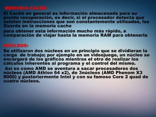 MEMORIA CACHÉ
El Caché en general es información almacenada para su
pronta recuperación, es decir, si el procesador detecta que
existen instrucciones que son constantemente utilizadas, las
Guarda en la memoria cache
para obtener esta información mucho más rápido, a
comparación de viajar hasta la memoria RAM para obtenerla
NÚCLEOS:
Se utilizaron dos núcleos en un principio que se dividieran la
carga de trabajo; por ejemplo en un videojuego, un núcleo se
encargará de los gráficos mientras el otro de realizar los
cálculos inherentes al programa y el control del mismo.
Así es como AMD se aventura a sacar procesadores dos
núcleos (AMD Athlon 64 x2), de 3núcleos (AMD Phenom X3
8000) y posteriormente Intel y con su famoso Core 2 quad de
cuatro núcleos.
 
