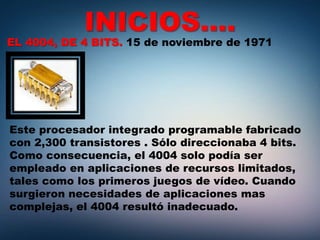 INICIOS….
EL 4004, DE 4 BITS. 15 de noviembre de 1971
Este procesador integrado programable fabricado
con 2,300 transistores . Sólo direccionaba 4 bits.
Como consecuencia, el 4004 solo podía ser
empleado en aplicaciones de recursos limitados,
tales como los primeros juegos de vídeo. Cuando
surgieron necesidades de aplicaciones mas
complejas, el 4004 resultó inadecuado.
 